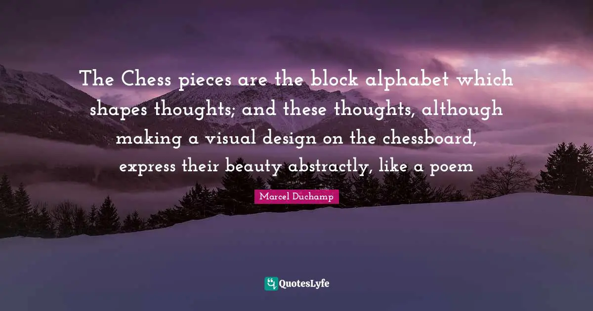 Marcel Duchamp Quotes: "The Chess pieces are the block alphabet which shapes thoughts; and these thoughts, although making a visual design on the chessboard, express their beauty abstractly, like a poem"