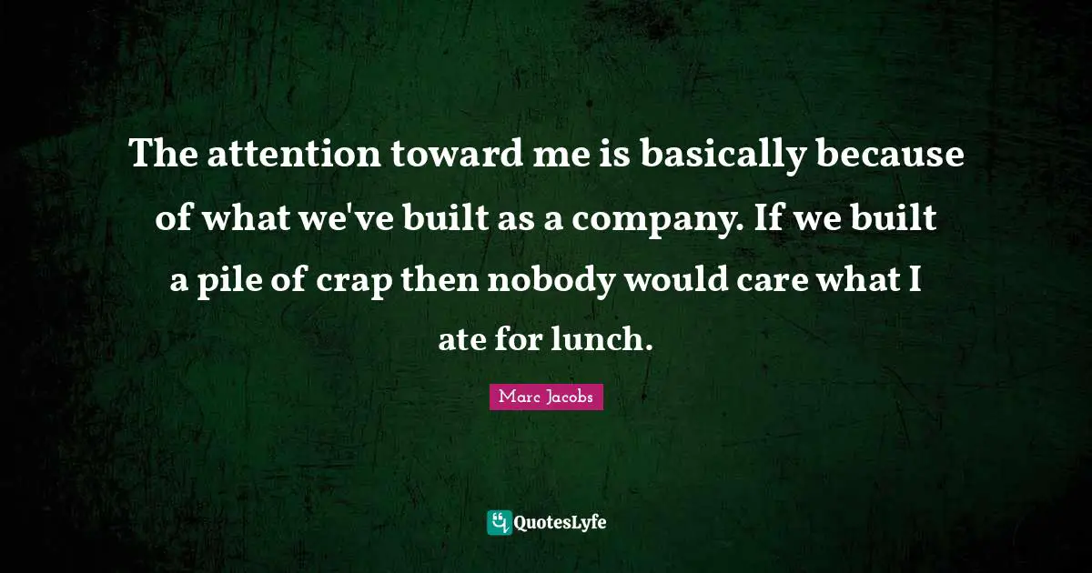 Marc Jacobs Quotes: "The attention toward me is basically because of what we've built as a company. If we built a pile of crap then nobody would care what I ate for lunch."