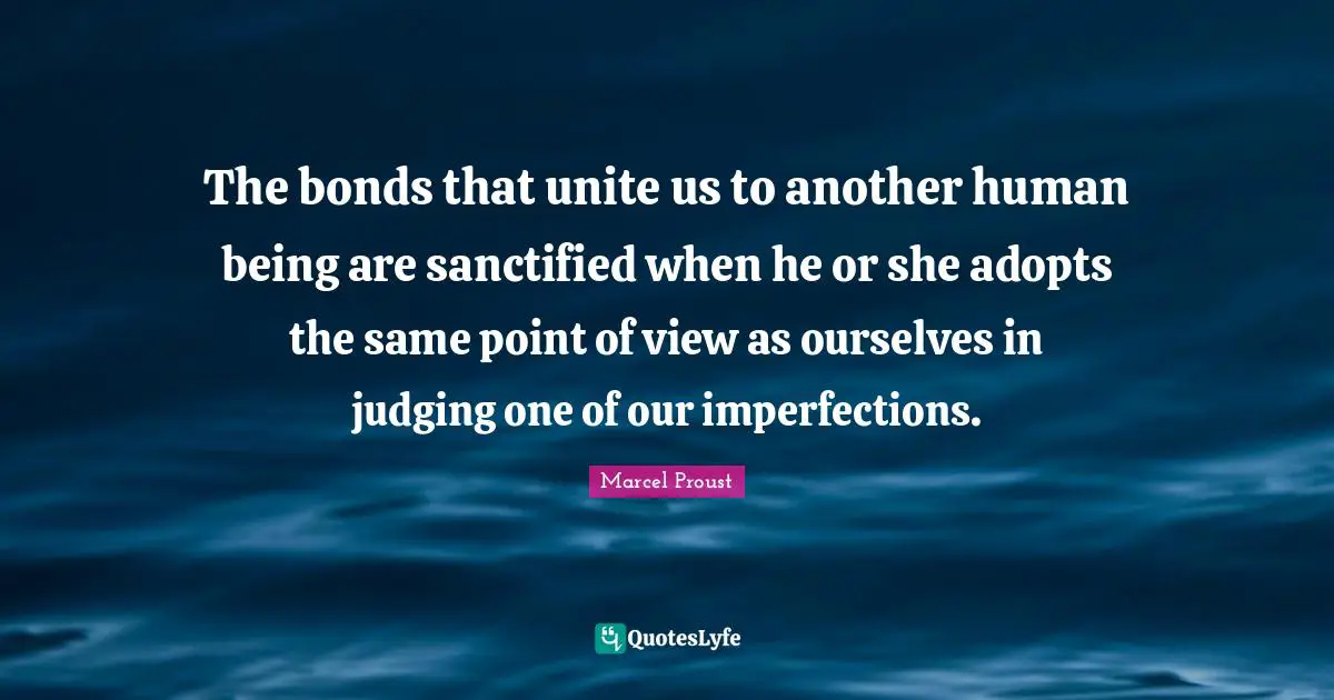 Marcel Proust Quotes: "The bonds that unite us to another human being are sanctified when he or she adopts the same point of view as ourselves in judging one of our imperfections."