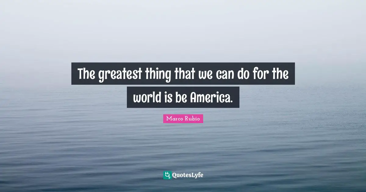 The greatest thing that we can do for the world is be America.