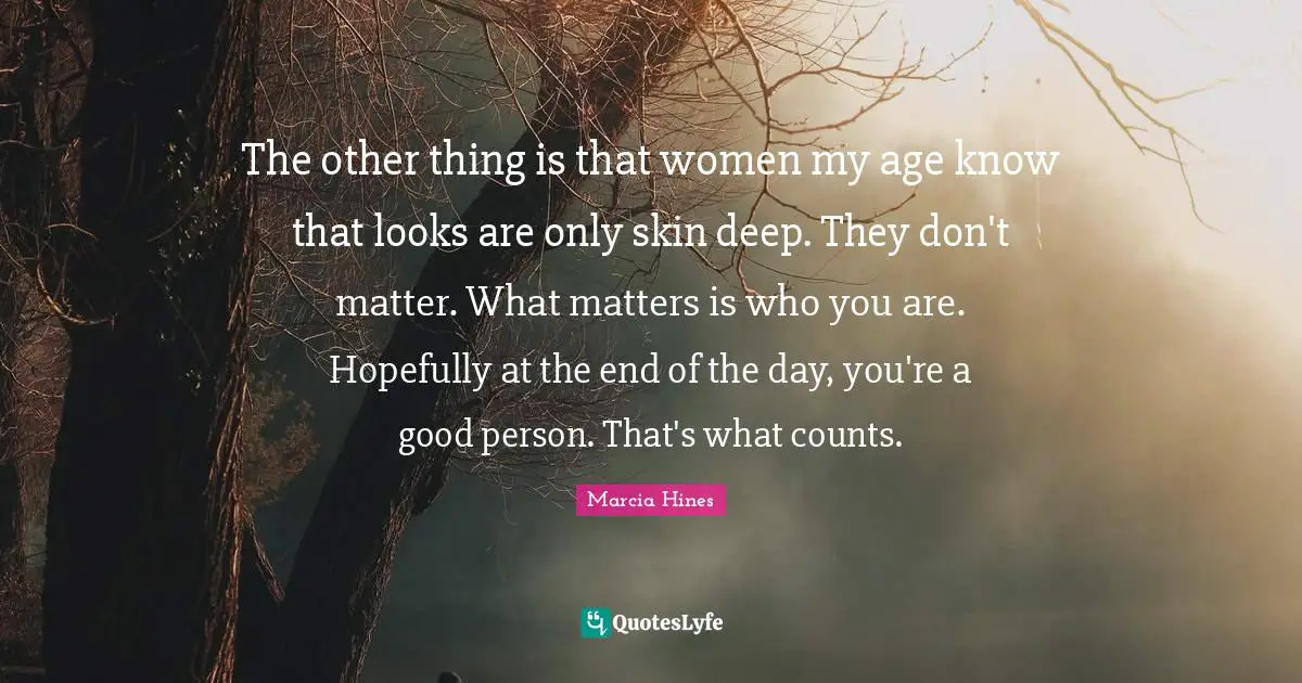 The other thing is that women my age know that looks are only skin deep. They don't matter. What matters is who you are. Hopefully at the end of the day, you're a good person. That's what counts.