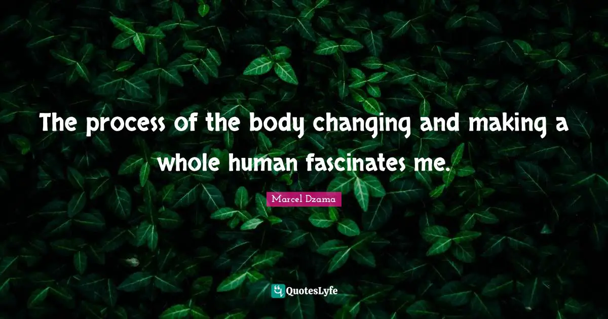 The process of the body changing and making a whole human fascinates me.