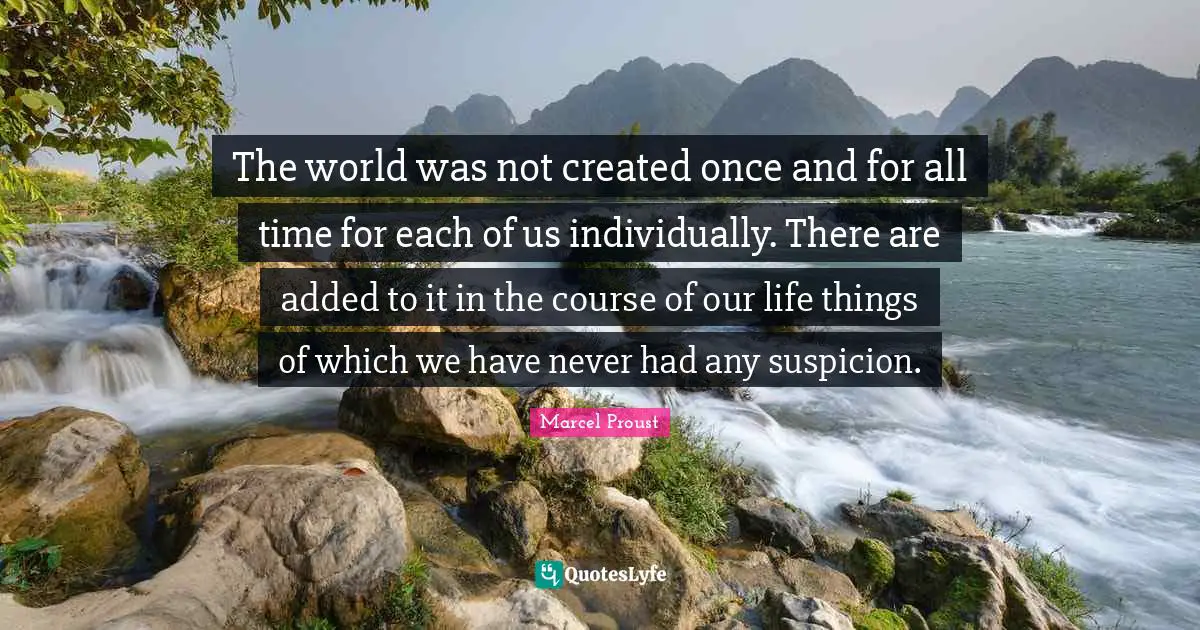 The world was not created once and for all time for each of us individually. There are added to it in the course of our life things of which we have never had any suspicion.