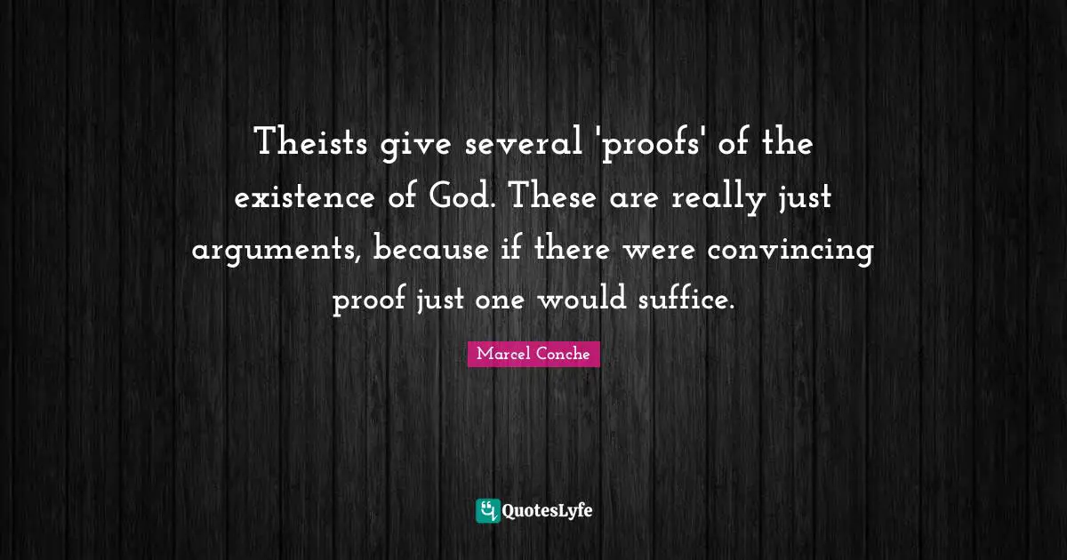 Theists give several 'proofs' of the existence of God. These are really just arguments, because if there were convincing proof just one would suffice.