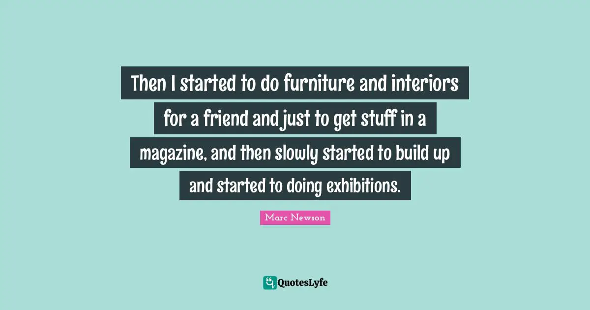 Then I started to do furniture and interiors for a friend and just to get stuff in a magazine, and then slowly started to build up and started to doing exhibitions.