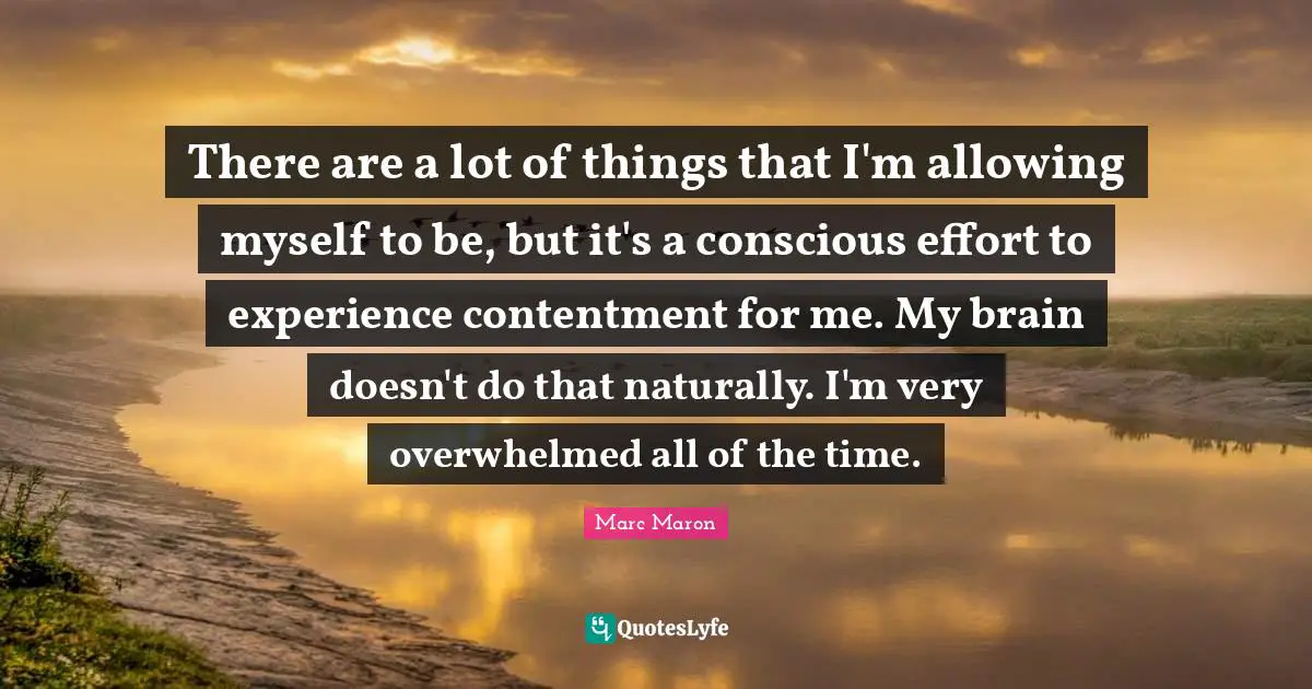 There are a lot of things that I'm allowing myself to be, but it's a conscious effort to experience contentment for me. My brain doesn't do that naturally. I'm very overwhelmed all of the time.