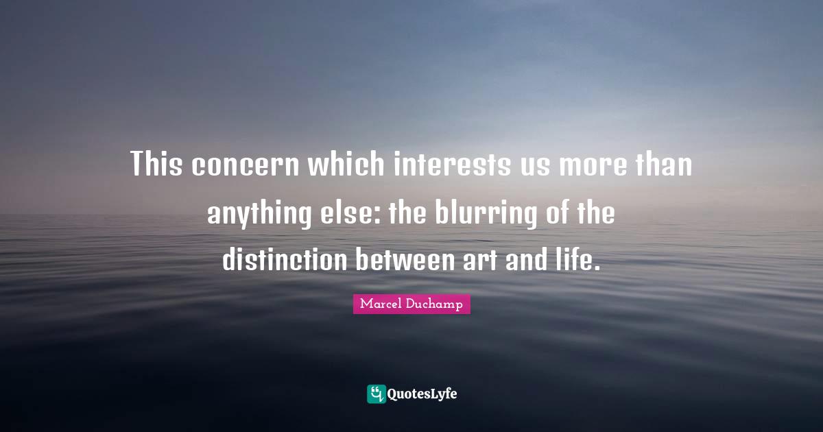 Marcel Duchamp Quotes: "This concern which interests us more than anything else: the blurring of the distinction between art and life."