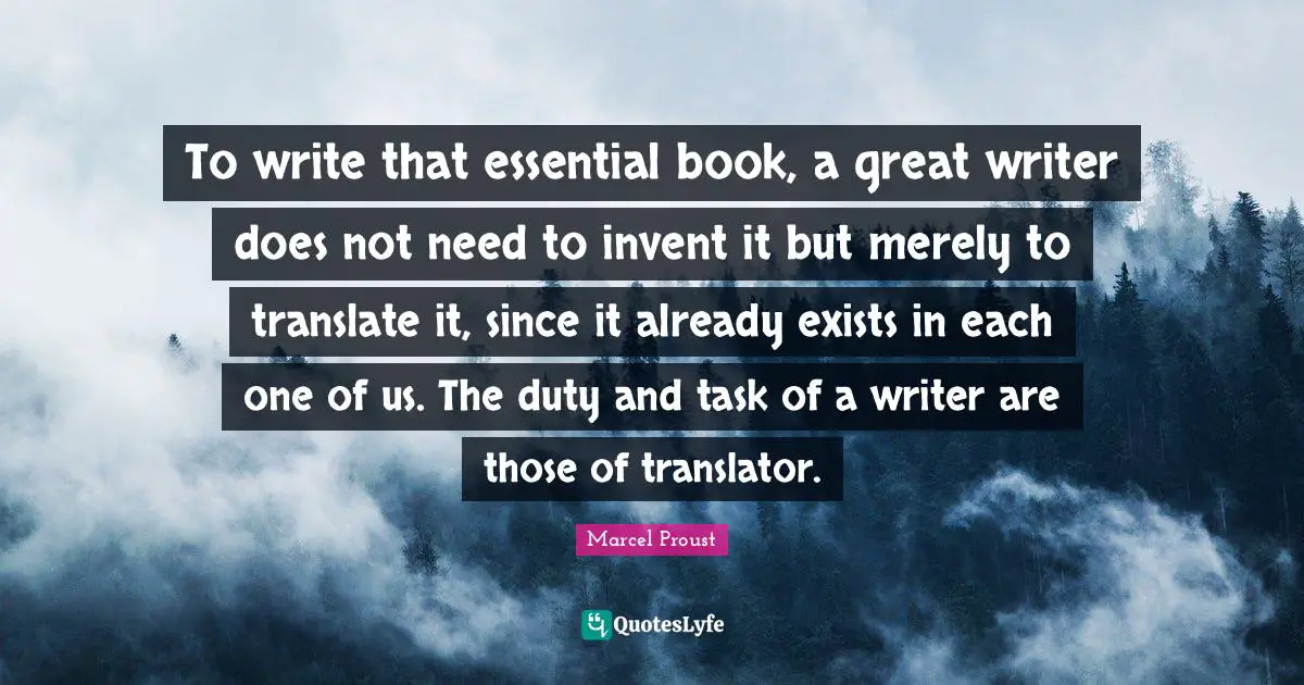 Marcel Proust Quotes: "To write that essential book, a great writer does not need to invent it but merely to translate it, since it already exists in each one of us. The duty and task of a writer are those of translator."