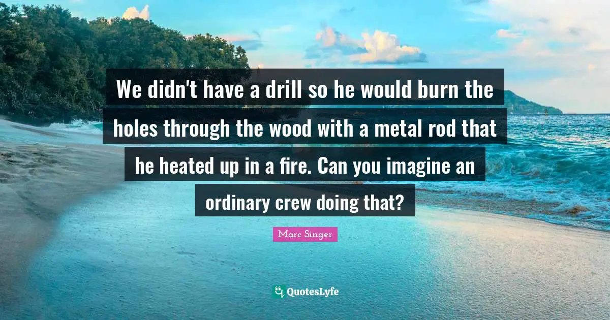 We didn't have a drill so he would burn the holes through the wood with a metal rod that he heated up in a fire. Can you imagine an ordinary crew doing that?