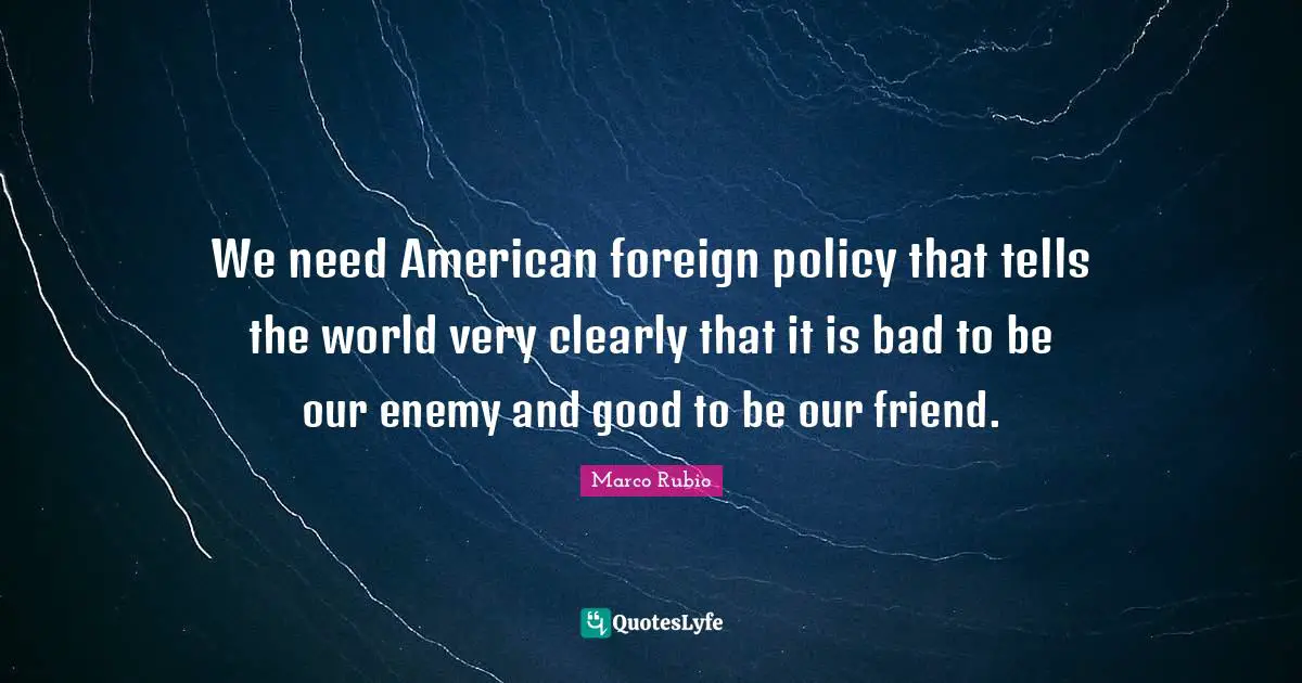We need American foreign policy that tells the world very clearly that it is bad to be our enemy and good to be our friend.