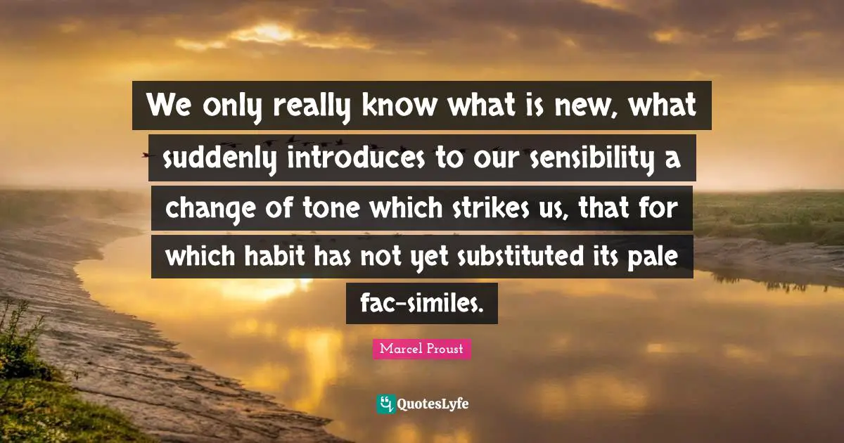 We only really know what is new, what suddenly introduces to our sensibility a change of tone which strikes us, that for which habit has not yet substituted its pale fac-similes.