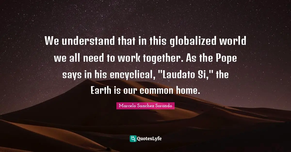 We understand that in this globalized world we all need to work together. As the Pope says in his encyclical, "Laudato Si," the Earth is our common home.