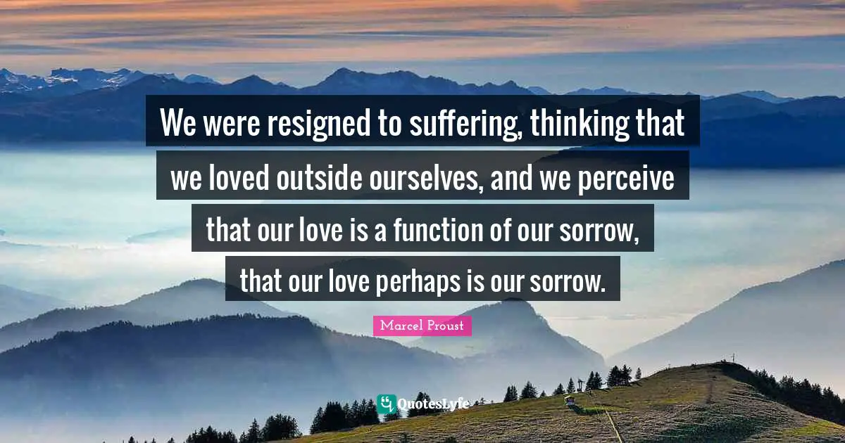We were resigned to suffering, thinking that we loved outside ourselves, and we perceive that our love is a function of our sorrow, that our love perhaps is our sorrow.