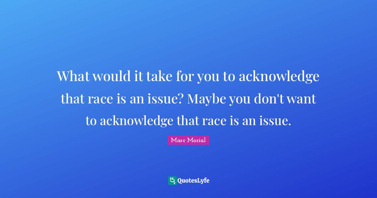 What would it take for you to acknowledge that race is an issue? Maybe you don't want to acknowledge that race is an issue.