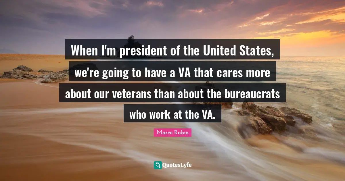 When I'm president of the United States, we're going to have a VA that cares more about our veterans than about the bureaucrats who work at the VA.