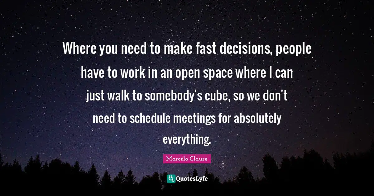 Where you need to make fast decisions, people have to work in an open space where I can just walk to somebody's cube, so we don't need to schedule meetings for absolutely everything.