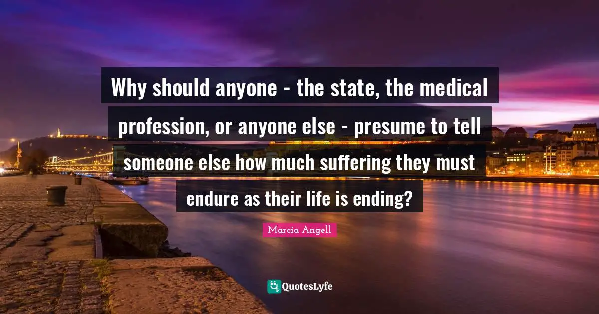 Why should anyone - the state, the medical profession, or anyone else - presume to tell someone else how much suffering they must endure as their life is ending?
