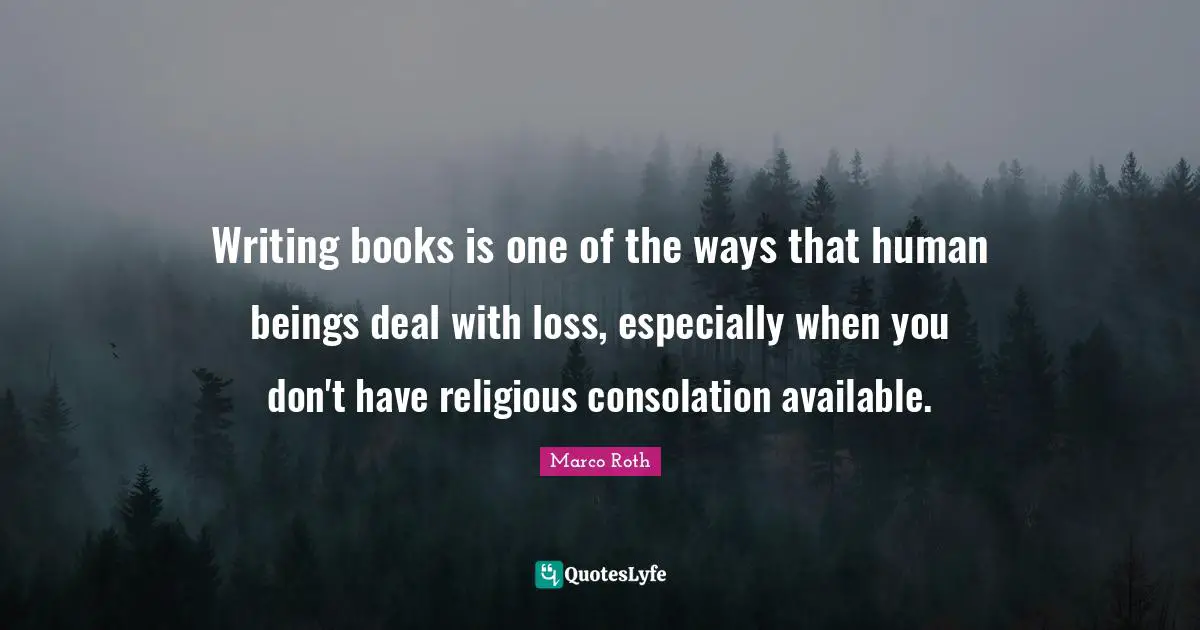 Writing books is one of the ways that human beings deal with loss, especially when you don't have religious consolation available.