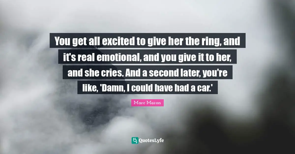 Marc Maron Quotes: "You get all excited to give her the ring, and it's real emotional, and you give it to her, and she cries. And a second later, you're like, 'Damn, I could have had a car.'"