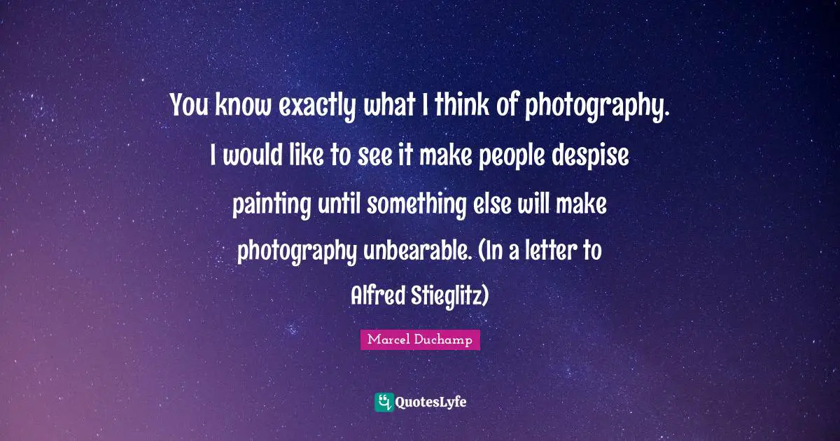 You know exactly what I think of photography. I would like to see it make people despise painting until something else will make photography unbearable. (In a letter to Alfred Stieglitz)