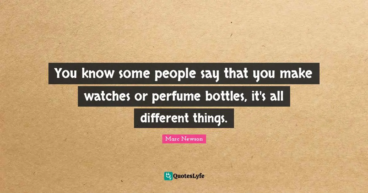 You know some people say that you make watches or perfume bottles, it's all different things.