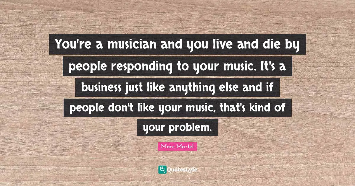 You're a musician and you live and die by people responding to your music. It's a business just like anything else and if people don't like your music, that's kind of your problem.