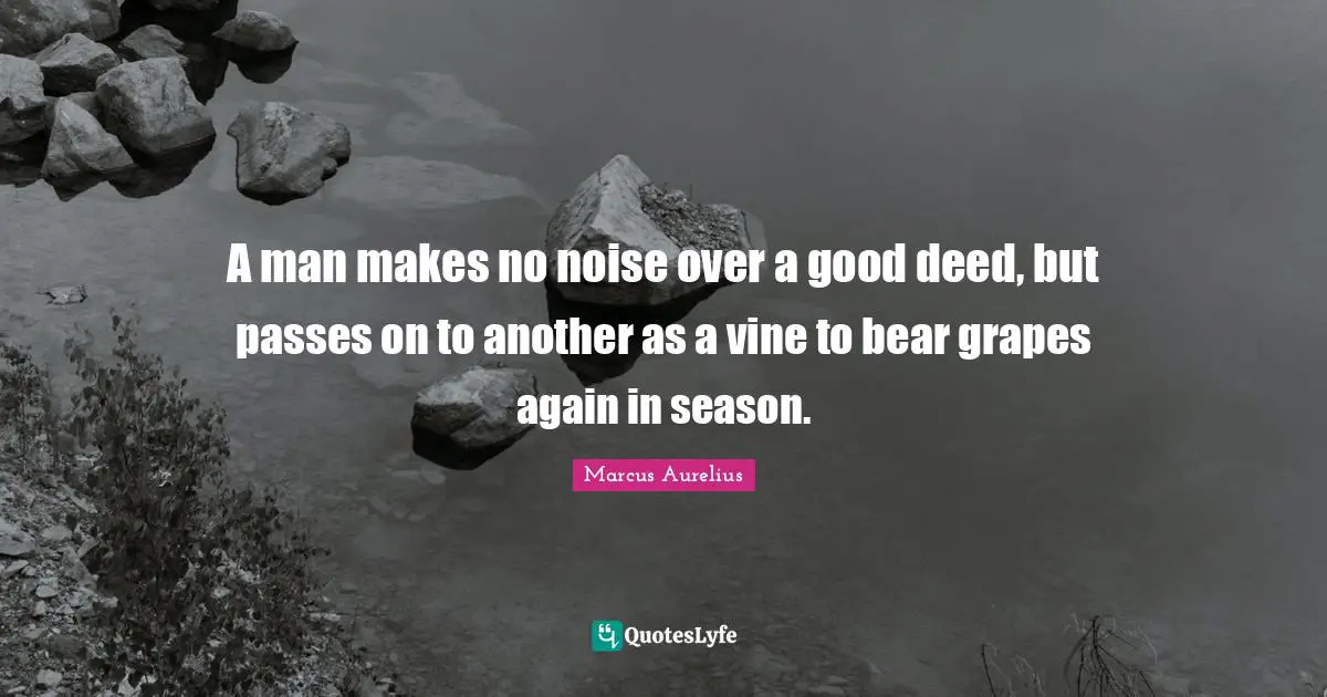 A man makes no noise over a good deed, but passes on to another as a vine to bear grapes again in season.