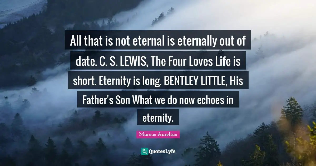All that is not eternal is eternally out of date. C. S. LEWIS, The Four Loves Life is short. Eternity is long. BENTLEY LITTLE, His Father's Son What we do now echoes in eternity.