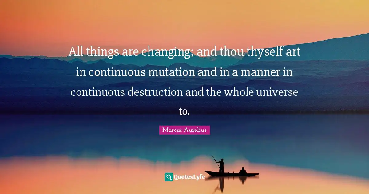 All things are changing; and thou thyself art in continuous mutation and in a manner in continuous destruction and the whole universe to.