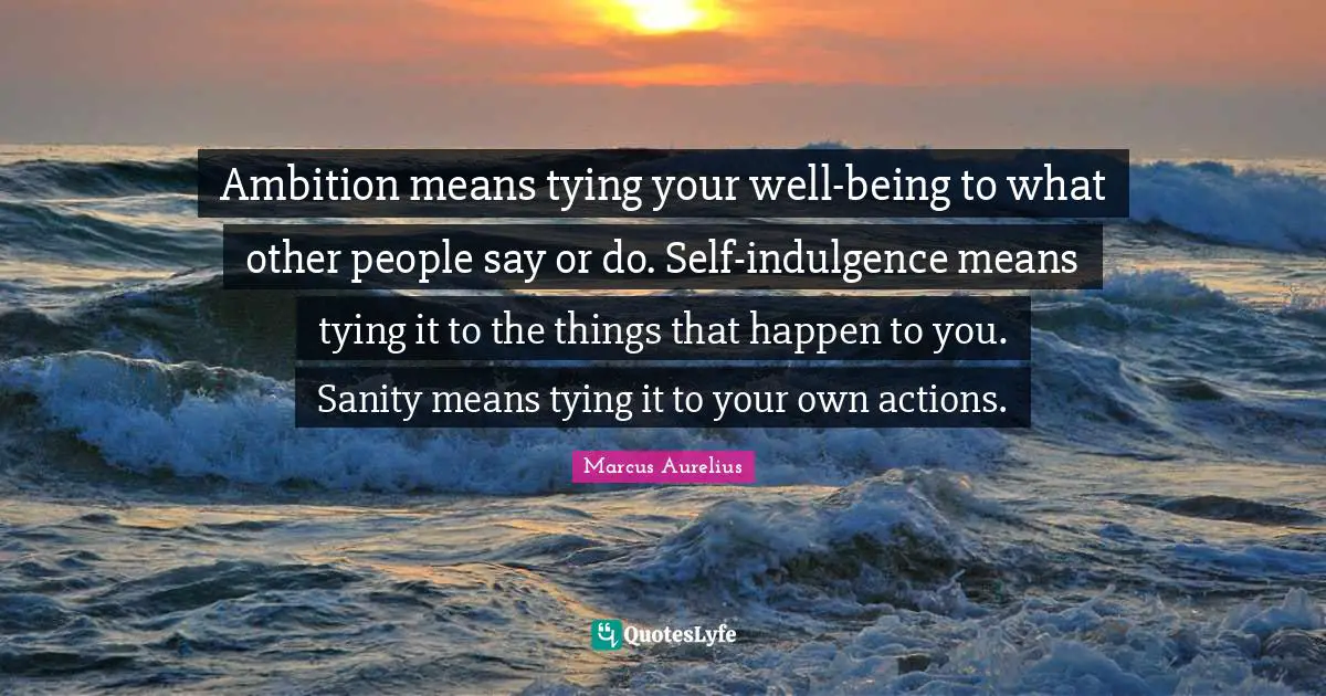 Ambition means tying your well-being to what other people say or do. Self-indulgence means tying it to the things that happen to you. Sanity means tying it to your own actions.