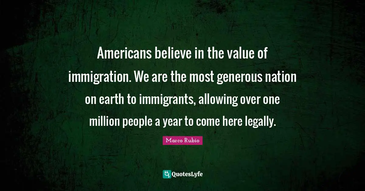 Americans believe in the value of immigration. We are the most generous nation on earth to immigrants, allowing over one million people a year to come here legally.
