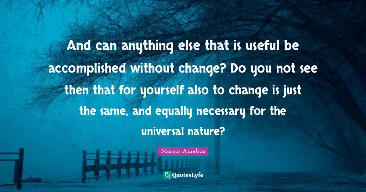 And can anything else that is useful be accomplished without change? Do you not see then that for yourself also to change is just the same, and equally necessary for the universal nature?