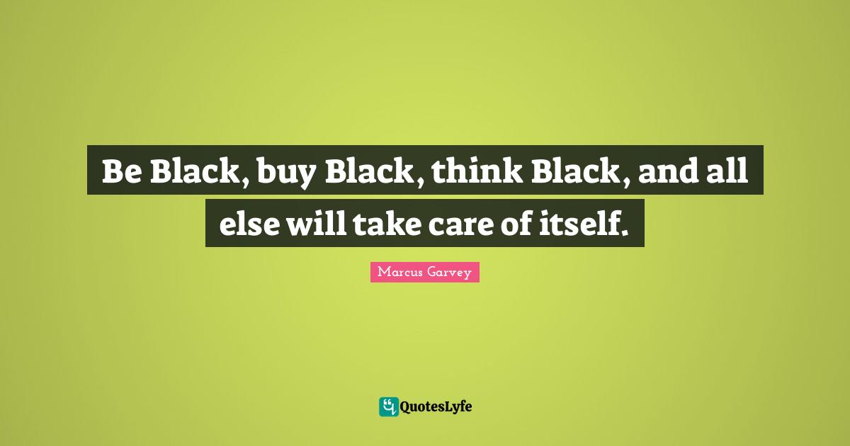 Marcus Garvey Quotes: "Be Black, buy Black, think Black, and all else will take care of itself."