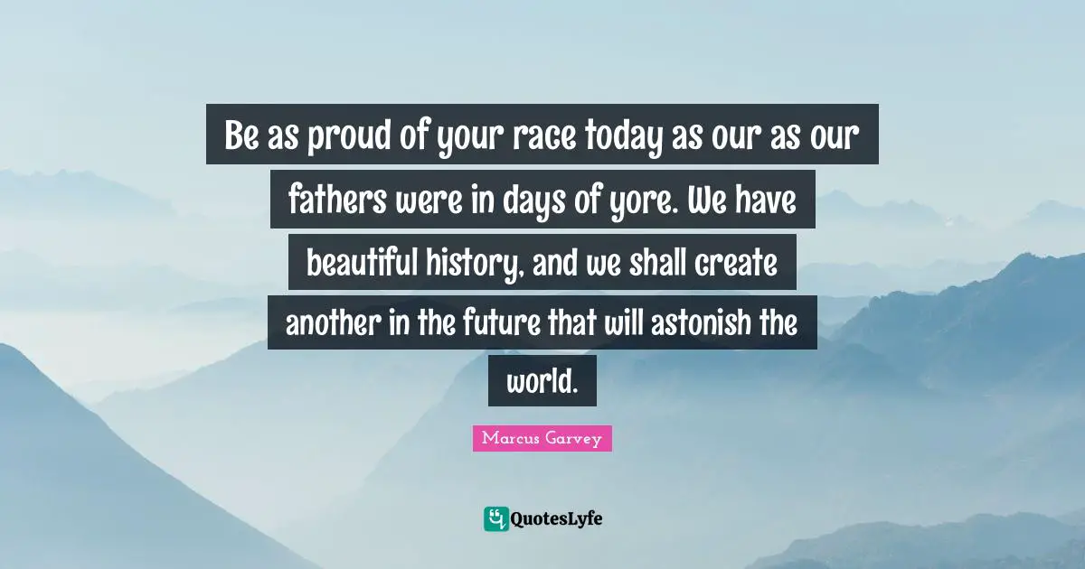 Marcus Garvey Quotes: "Be as proud of your race today as our as our fathers were in days of yore. We have beautiful history, and we shall create another in the future that will astonish the world."