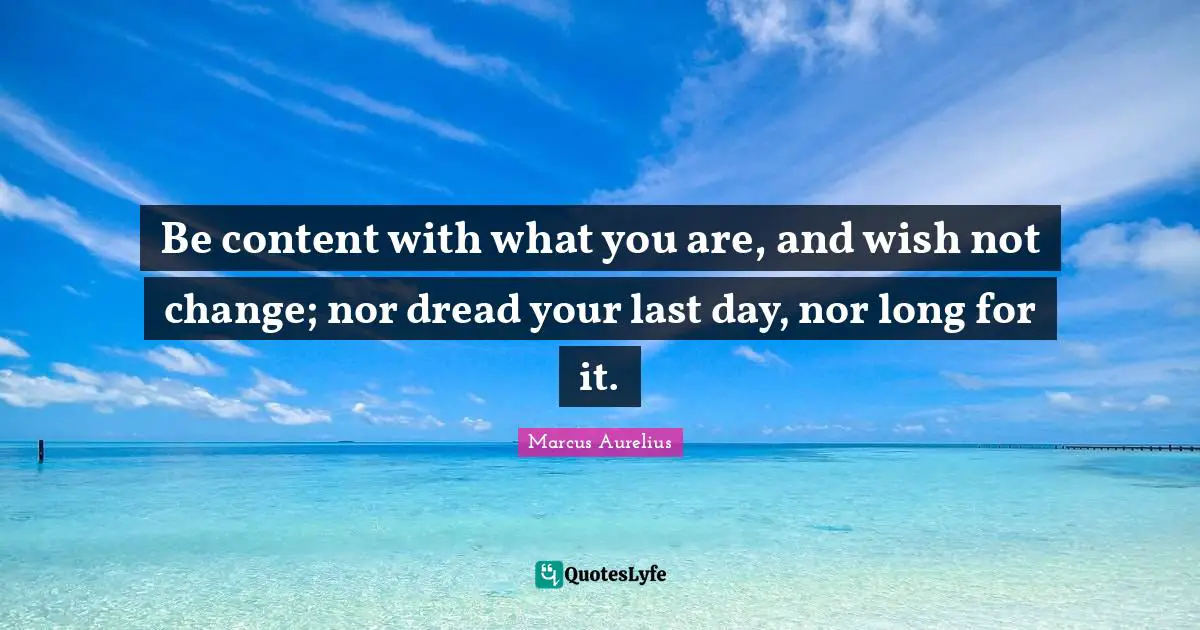 Be content with what you are, and wish not change; nor dread your last day, nor long for it.