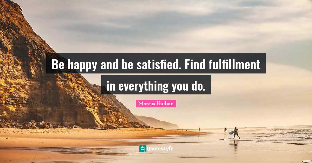 Be happy and be satisfied. Find fulfillment in everything you do.