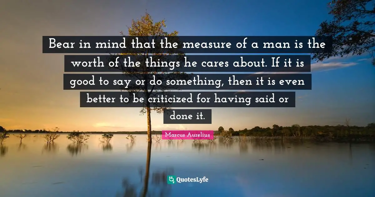 Bear in mind that the measure of a man is the worth of the things he cares about. If it is good to say or do something, then it is even better to be criticized for having said or done it.