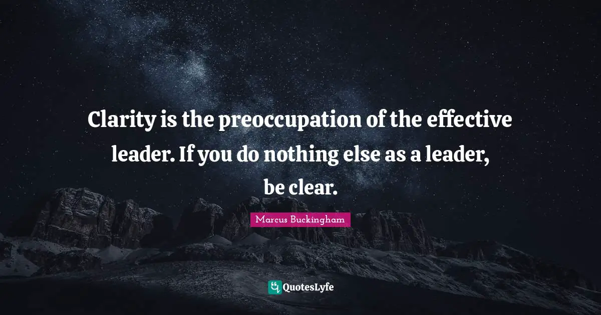 Clarity is the preoccupation of the effective leader. If you do nothing else as a leader, be clear.