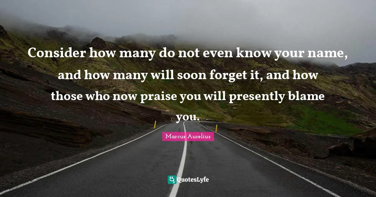 Consider how many do not even know your name, and how many will soon forget it, and how those who now praise you will presently blame you.