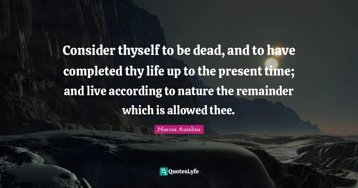 Consider thyself to be dead, and to have completed thy life up to the present time; and live according to nature the remainder which is allowed thee.