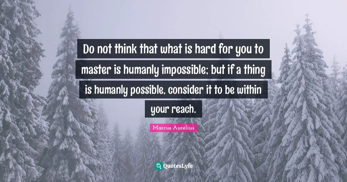 Do not think that what is hard for you to master is humanly impossible; but if a thing is humanly possible, consider it to be within your reach.