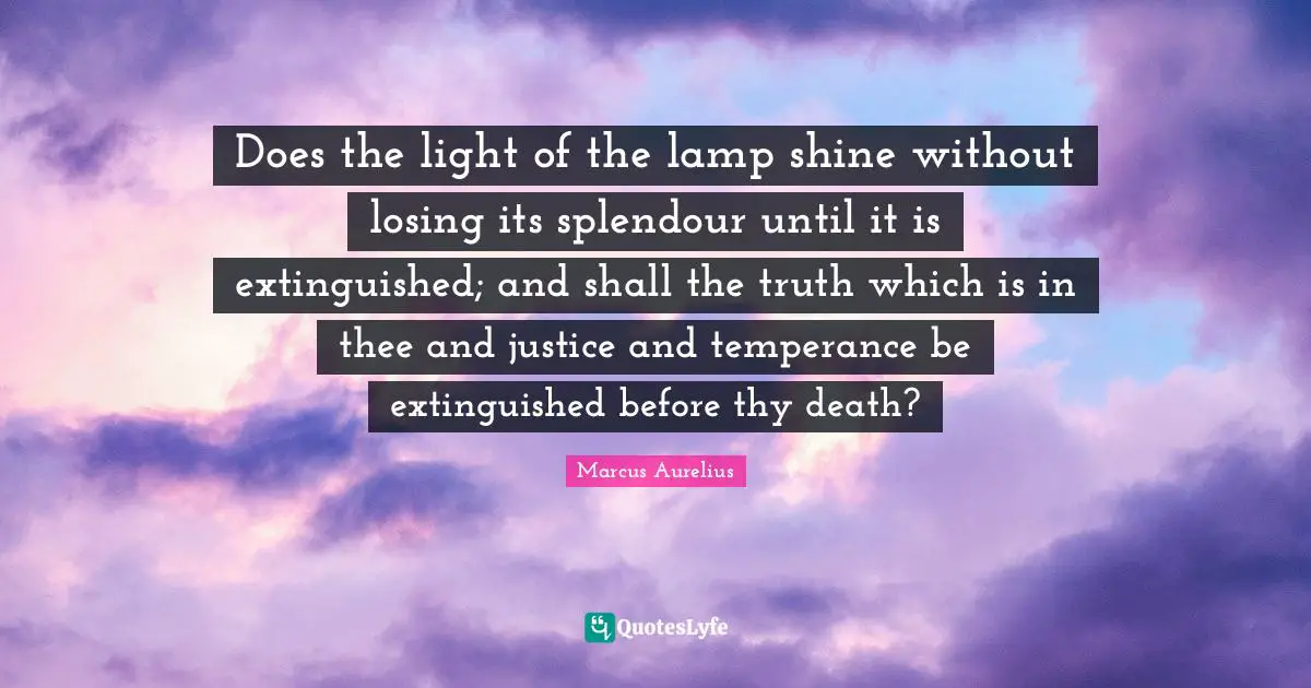 Does the light of the lamp shine without losing its splendour until it is extinguished; and shall the truth which is in thee and justice and temperance be extinguished before thy death?