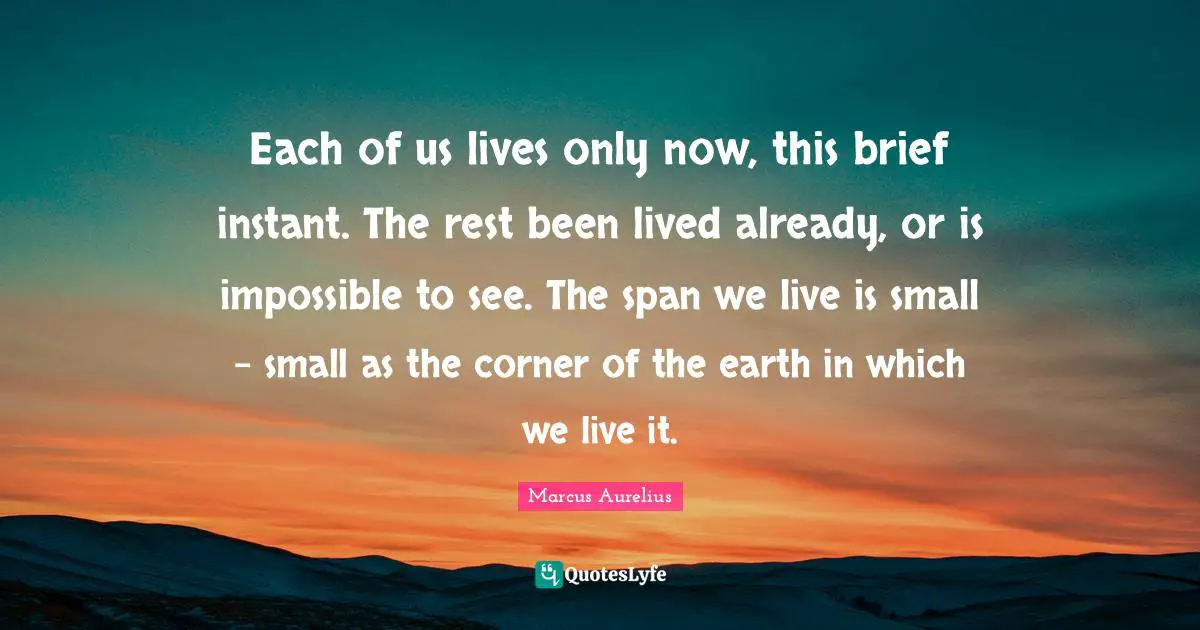 Each of us lives only now, this brief instant. The rest been lived already, or is impossible to see. The span we live is small - small as the corner of the earth in which we live it.