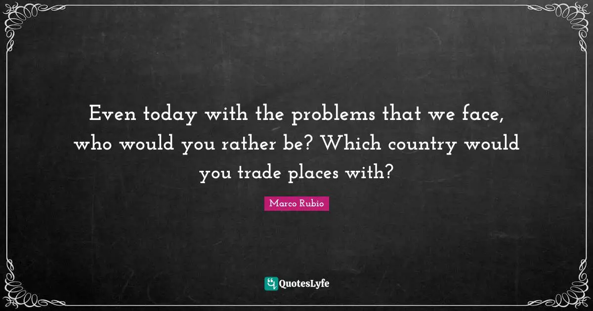 Even today with the problems that we face, who would you rather be? Which country would you trade places with?
