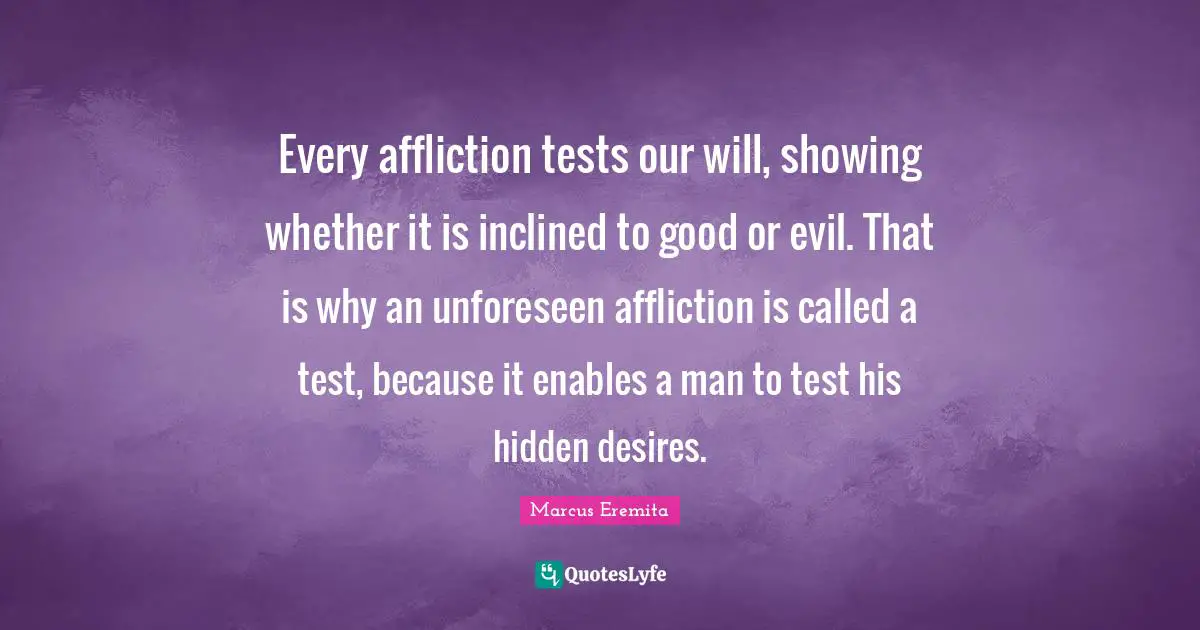 Every affliction tests our will, showing whether it is inclined to good or evil. That is why an unforeseen affliction is called a test, because it enables a man to test his hidden desires.