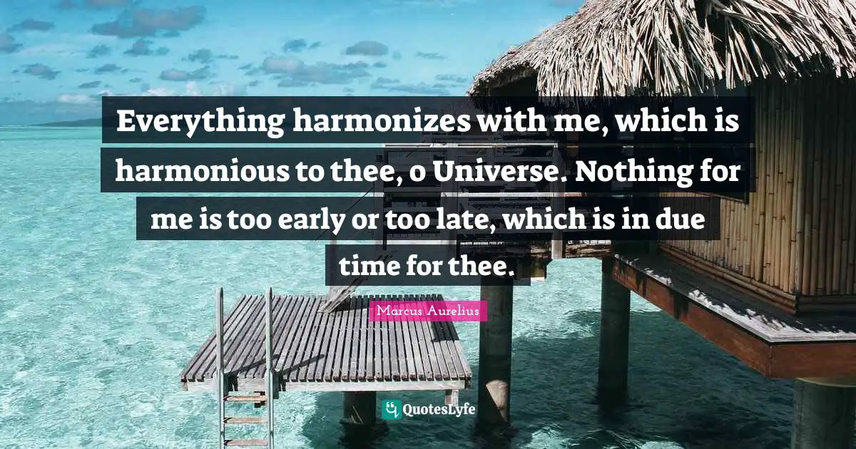 Everything harmonizes with me, which is harmonious to thee, o Universe. Nothing for me is too early or too late, which is in due time for thee.