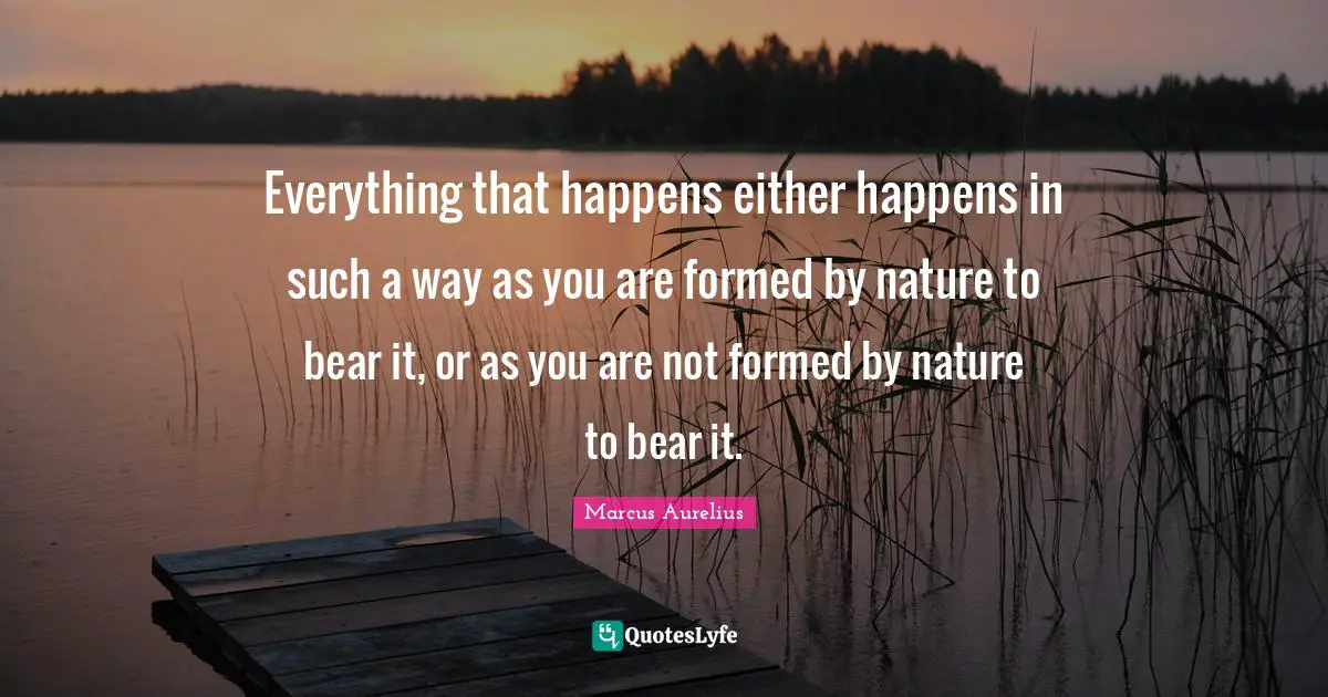 Everything that happens either happens in such a way as you are formed by nature to bear it, or as you are not formed by nature to bear it.