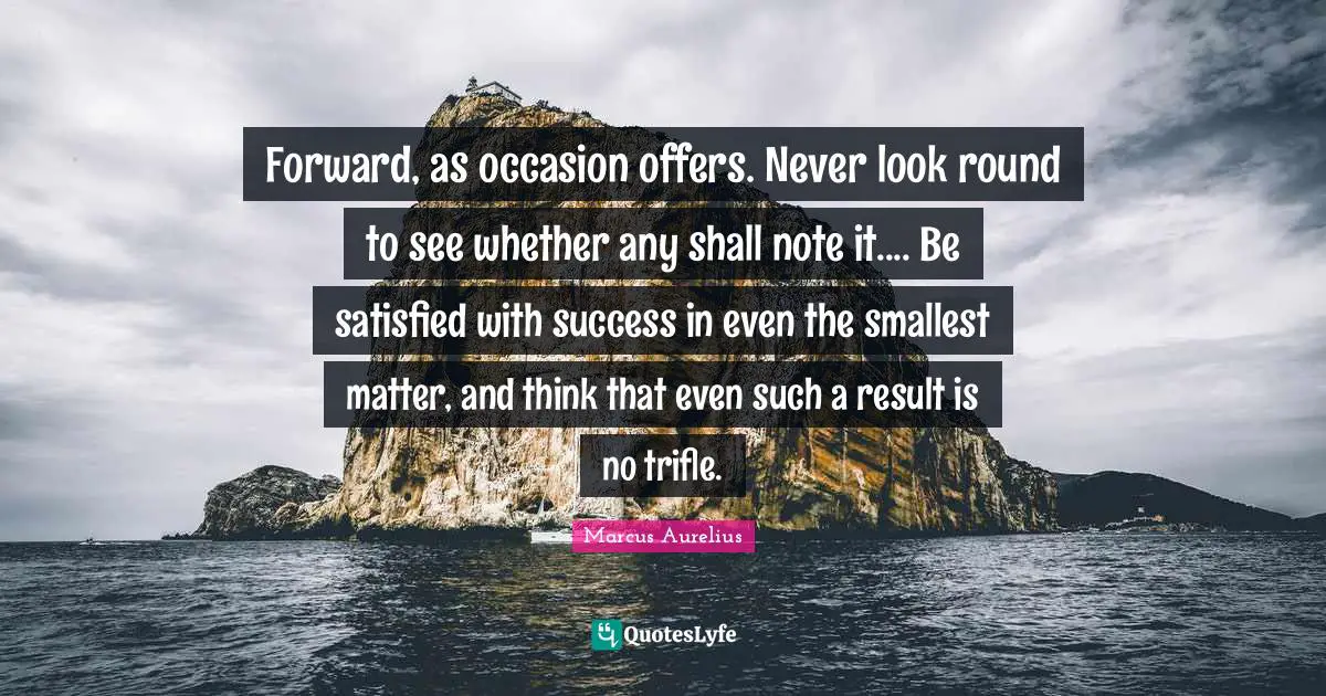 Forward, as occasion offers. Never look round to see whether any shall note it.... Be satisfied with success in even the smallest matter, and think that even such a result is no trifle.