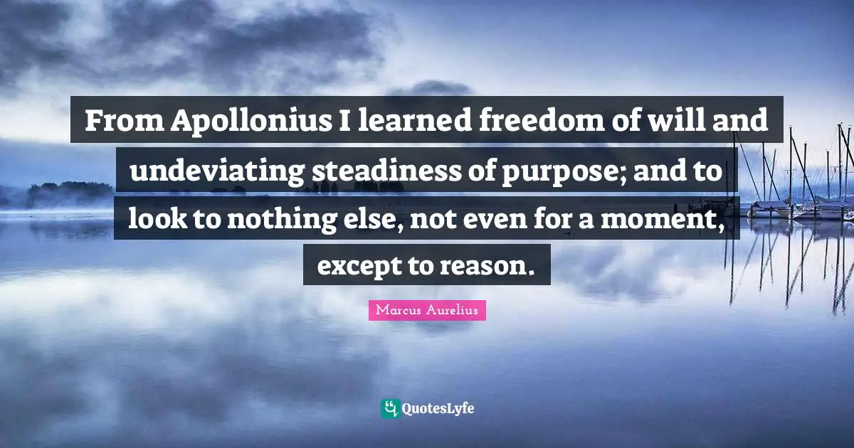 From Apollonius I learned freedom of will and undeviating steadiness of purpose; and to look to nothing else, not even for a moment, except to reason.