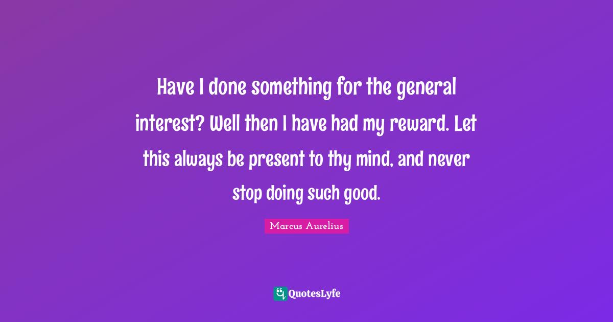 Have I done something for the general interest? Well then I have had my reward. Let this always be present to thy mind, and never stop doing such good.